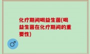 化疗期间喝益生菌(喝益生菌在化疗期间的重要性)