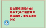 益生菌玻璃瓶diy创意手工(手工制作益生菌玻璃瓶，美观实用易DIY)