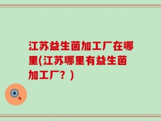 江苏益生菌加工厂在哪里(江苏哪里有益生菌加工厂？)