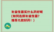 补益生菌买什么药好呢(如何选择补益生菌？推荐几款好药！)