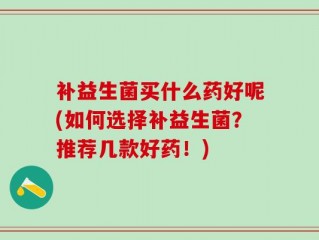 补益生菌买什么药好呢(如何选择补益生菌？推荐几款好药！)