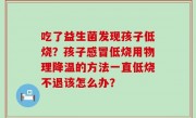 吃了益生菌发现孩子低烧？孩子感冒低烧用物理降温的方法一直低烧不退该怎么办？