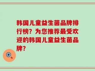 韩国儿童益生菌品牌排行榜？为您推荐最受欢迎的韩国儿童益生菌品牌？