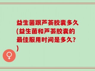 益生菌跟芦荟胶囊多久(益生菌和芦荟胶囊的最佳服用时间是多久？)