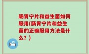 肠胃宁片和益生菌如何服用(肠胃宁片和益生菌的正确服用方法是什么？)