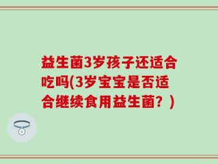 益生菌3岁孩子还适合吃吗(3岁宝宝是否适合继续食用益生菌？)