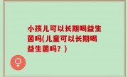 小孩儿可以长期喝益生菌吗(儿童可以长期喝益生菌吗？)