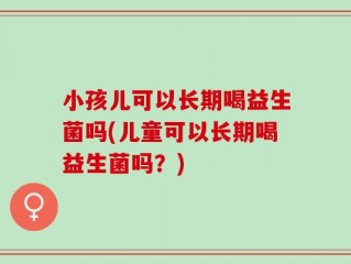 小孩儿可以长期喝益生菌吗(儿童可以长期喝益生菌吗？)