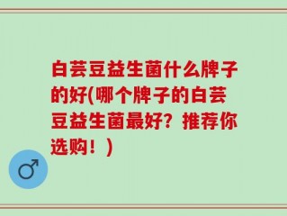 白芸豆益生菌什么牌子的好(哪个牌子的白芸豆益生菌最好？推荐你选购！)