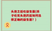 头孢之后吃益生菌(孩子吃完头孢药后如何选择正确的益生菌？)