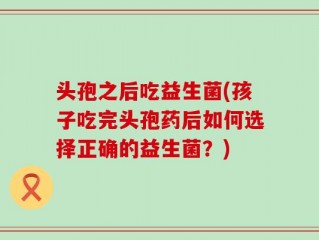 头孢之后吃益生菌(孩子吃完头孢药后如何选择正确的益生菌？)