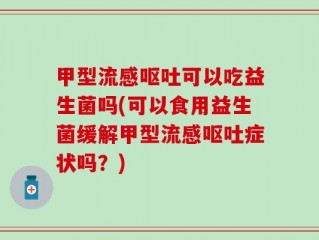 甲型流感呕吐可以吃益生菌吗(可以食用益生菌缓解甲型流感呕吐症状吗？)