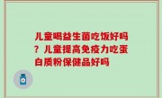 儿童喝益生菌吃饭好吗？儿童提高免疫力吃蛋白质粉保健品好吗