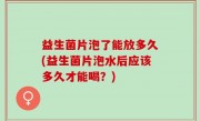 益生菌片泡了能放多久(益生菌片泡水后应该多久才能喝？)