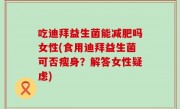 吃迪拜益生菌能减肥吗女性(食用迪拜益生菌可否瘦身？解答女性疑虑)
