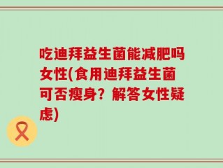 吃迪拜益生菌能减肥吗女性(食用迪拜益生菌可否瘦身？解答女性疑虑)