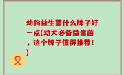 幼狗益生菌什么牌子好一点(幼犬必备益生菌，这个牌子值得推荐！)