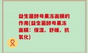 益生菌酵母果冻面膜的作用(益生菌酵母果冻面膜：保湿、舒缓、抗氧化)