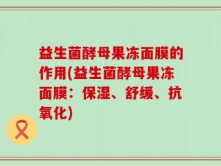 益生菌酵母果冻面膜的作用(益生菌酵母果冻面膜：保湿、舒缓、抗氧化)