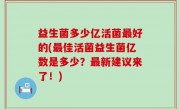 益生菌多少亿活菌最好的(最佳活菌益生菌亿数是多少？最新建议来了！)