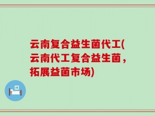 云南复合益生菌代工(云南代工复合益生菌，拓展益菌市场)