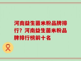 河南益生菌米粉品牌排行？河南益生菌米粉品牌排行榜前十名