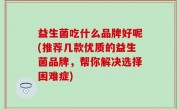 益生菌吃什么品牌好呢(推荐几款优质的益生菌品牌，帮你解决选择困难症)