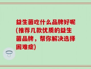 益生菌吃什么品牌好呢(推荐几款优质的益生菌品牌，帮你解决选择困难症)