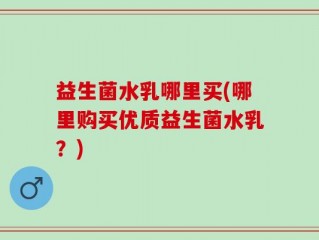 益生菌水乳哪里买(哪里购买优质益生菌水乳？)
