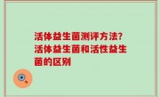 活体益生菌测评方法？活体益生菌和活性益生菌的区别