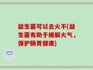 益生菌可以去火不(益生菌有助于缓解火气，保护肠胃健康)