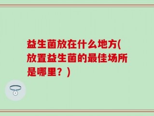 益生菌放在什么地方(放置益生菌的最佳场所是哪里？)