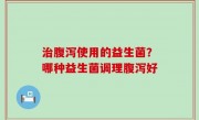 治腹泻使用的益生菌？哪种益生菌调理腹泻好