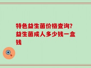 特色益生菌价格查询？益生菌成人多少钱一盒钱
