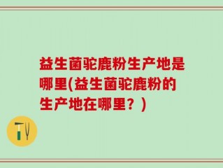 益生菌驼鹿粉生产地是哪里(益生菌驼鹿粉的生产地在哪里？)