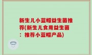 新生儿小蓝帽益生菌推荐(新生儿食用益生菌：推荐小蓝帽产品)