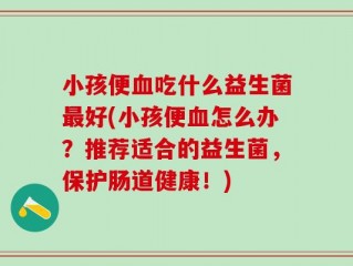 小孩便血吃什么益生菌最好(小孩便血怎么办？推荐适合的益生菌，保护肠道健康！)
