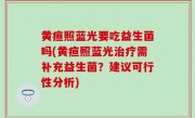 黄疸照蓝光要吃益生菌吗(黄疸照蓝光治疗需补充益生菌？建议可行性分析)
