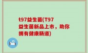 t97益生菌(T97益生菌新品上市，助你拥有健康肠道)