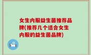 女生内服益生菌推荐品牌(推荐几个适合女生内服的益生菌品牌)