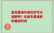 益生菌啥时候吃好可以减肥吗？吃益生菌减肥的最佳时间