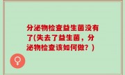 分泌物检查益生菌没有了(失去了益生菌，分泌物检查该如何做？)