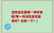 活性益生菌哪一种好些呢(哪一种活性益生菌更好？比较一下！)