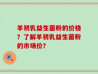 羊初乳益生菌粉的价格？了解羊初乳益生菌粉的市场价？