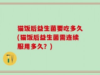 猫饭后益生菌要吃多久(猫饭后益生菌需连续服用多久？)