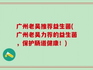 广州老吴推荐益生菌(广州老吴力荐的益生菌，保护肠道健康！)