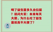 喝了益生菌多久会拉屎？请问大家：本来每天大便，为什么吃了益生菌反而不大便了？