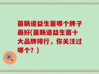 菌肠道益生菌哪个牌子最好(菌肠道益生菌十大品牌排行，你关注过哪个？)