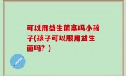 可以用益生菌塞吗小孩子(孩子可以服用益生菌吗？)