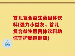 首儿复合益生菌固体饮料(强力小益友，首儿复合益生菌固体饮料助你守护肠道健康)